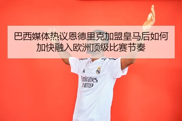 巴西媒体热议恩德里克加盟皇马后如何加快融入欧洲顶级比赛节奏